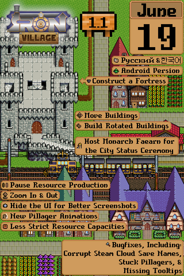 Iron Village 1.1: June 19 Русский & 한국어 Android Version Construct a Fortress Move Buildings Build Rotated Buildings Host Monarch Faearn for the City Status Ceremony Pause Resource Production Zoom In & Out Hide the UI for Better Screenshots New Villager Animations Less Strict Resource Capacities Bugfixes, Including: Corrupt Steam Cloud Save Names Stuck Villagers, & Missing Tooltips All of this is on top of a mockup of a town in Iron Village that has these features present.